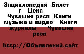 Энциклопедия “Балет“ 1981г › Цена ­ 1 000 - Чувашия респ. Книги, музыка и видео » Книги, журналы   . Чувашия респ.